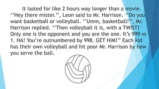 It lasted for like 2 hours way longer than a movie.
‘’Hey there mister.’’, Leon said to Mr. Harrison. ‘’Do you
want basketball or volleyball. ‘’Umm, basketball!’’, Mr.
Harrison replied. ‘’Then volleyball it is, with a TWIST!
Only one is the opponent and you are the one. It’s 999 vs
1. HA! You’re outnumbered by 998. GET HIM!’’ Each kid
has their own volleyball and hit poor Mr. Harrison by how
you serve the ball.
 