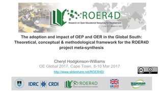 Cheryl Hodgkinson-Williams
OE Global 2017, Cape Town, 8-10 Mar 2017
http://www.slideshare.net/ROER4D/
The adoption and impact of OEP and OER in the Global South:
Theoretical, conceptual & methodological framework for the ROER4D
project meta-synthesis
 