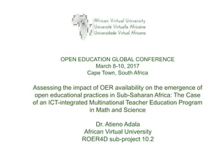Dr. Atieno Adala
African Virtual University
ROER4D sub-project 10.2
Assessing the impact of OER availability on the emergence of
open educational practices in Sub-Saharan Africa: The Case
of an ICT-integrated Multinational Teacher Education Program
in Math and Science
OPEN EDUCATION GLOBAL CONFERENCE
March 8-10, 2017
Cape Town, South Africa
 