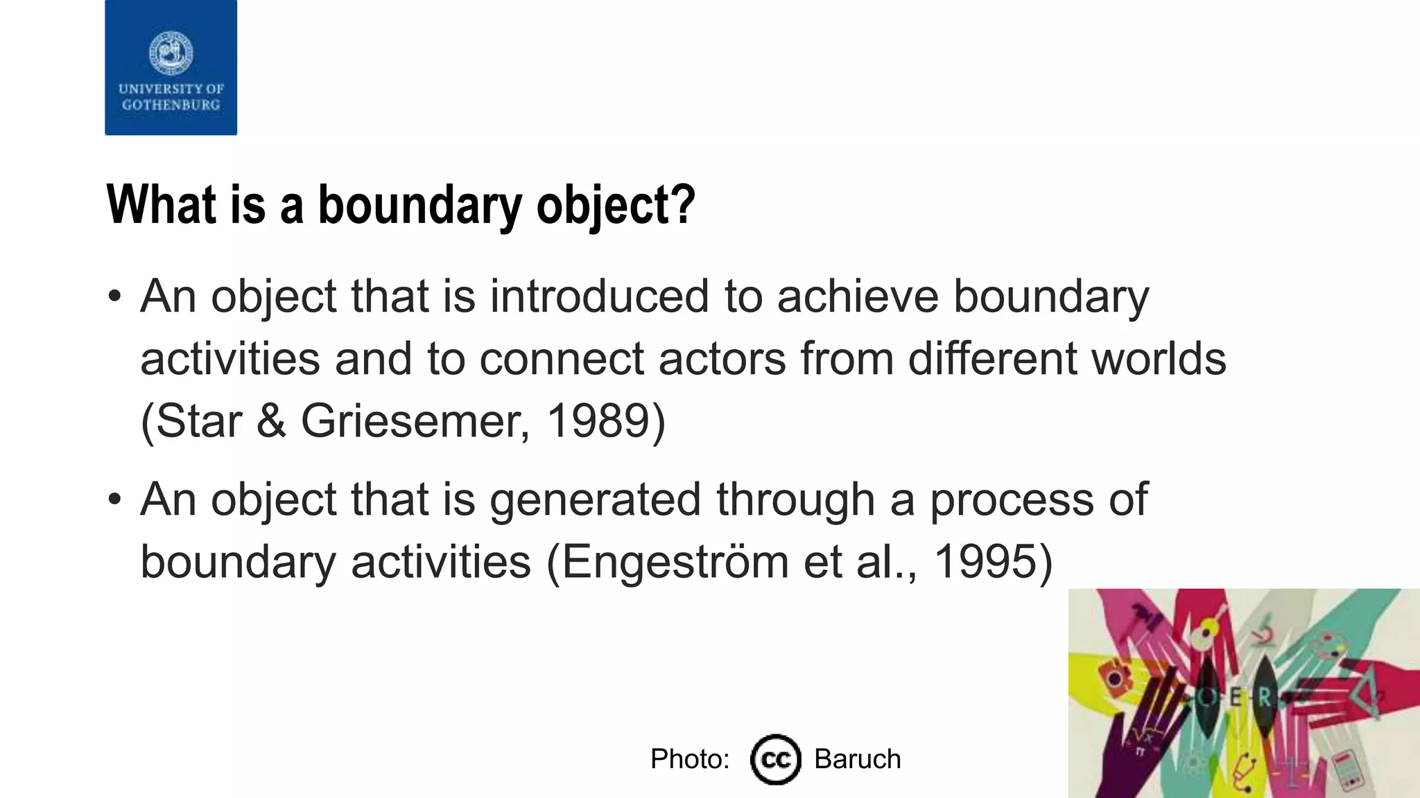 What is a boundary object?
• An object that is introduced to achieve boundary
activities and to connect actors from different worlds
(Star & Griesemer, 1989)
• An object that is generated through a process of
boundary activities (Engeström et al., 1995)
Photo: Baruch
 