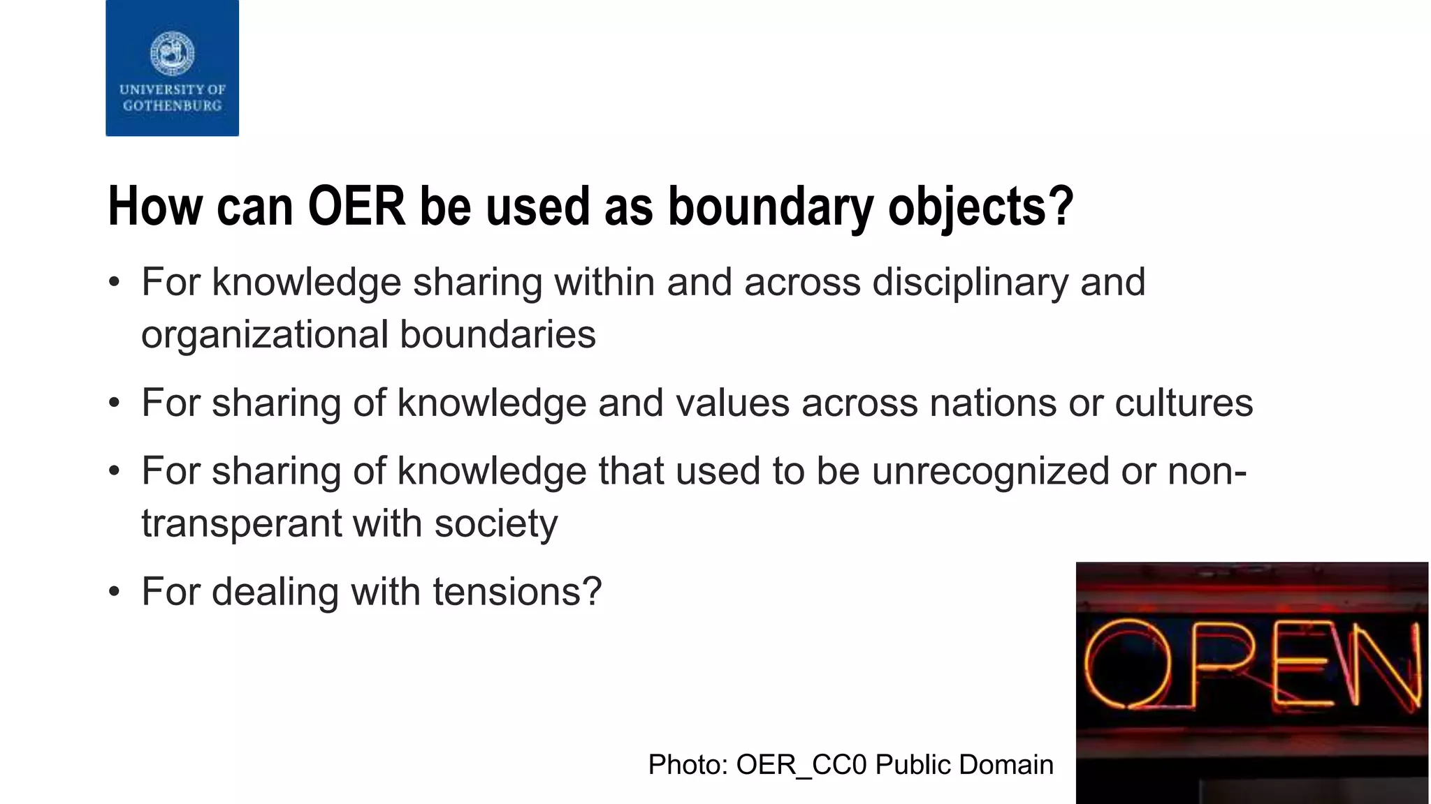 How can OER be used as boundary objects?
• For knowledge sharing within and across disciplinary and
organizational boundaries
• For sharing of knowledge and values across nations or cultures
• For sharing of knowledge that used to be unrecognized or non-
transperant with society
• For dealing with tensions?
Photo: OER_CC0 Public Domain
 
