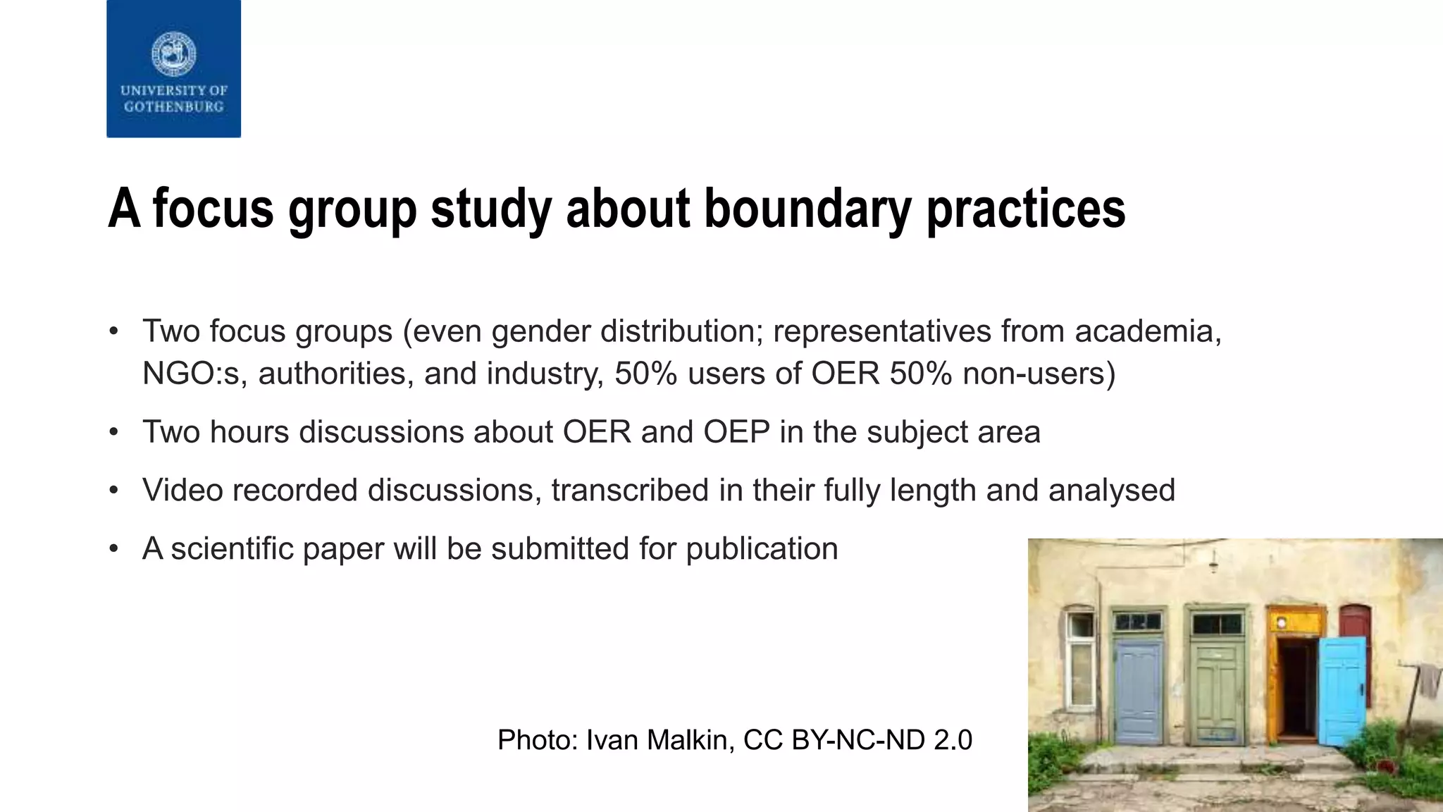 A focus group study about boundary practices
• Two focus groups (even gender distribution; representatives from academia,
NGO:s, authorities, and industry, 50% users of OER 50% non-users)
• Two hours discussions about OER and OEP in the subject area
• Video recorded discussions, transcribed in their fully length and analysed
• A scientific paper will be submitted for publication
Photo: Ivan Malkin, CC BY-NC-ND 2.0
 