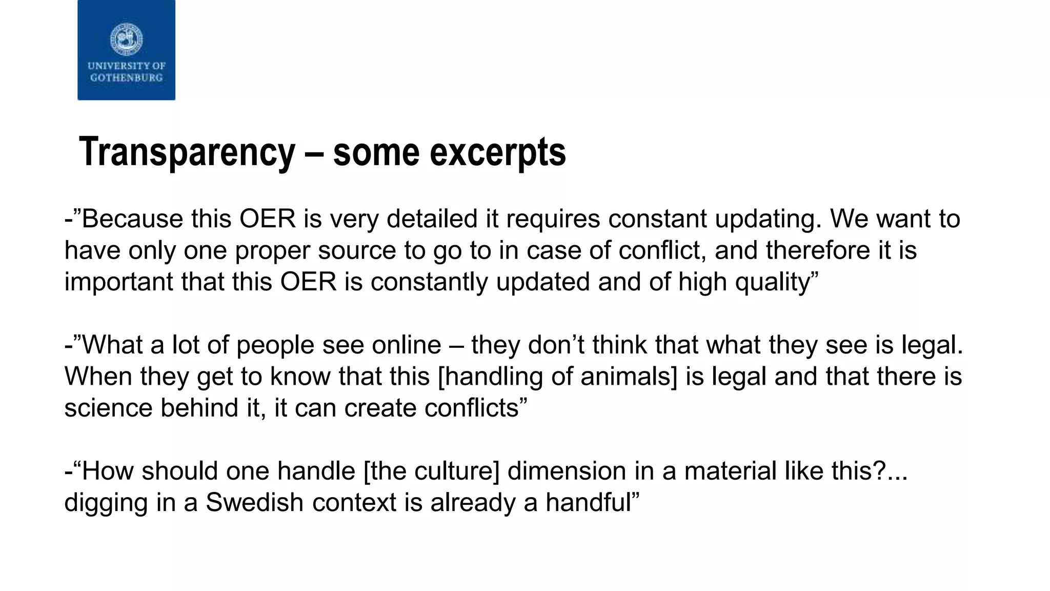 Transparency – some excerpts
-”Because this OER is very detailed it requires constant updating. We want to
have only one proper source to go to in case of conflict, and therefore it is
important that this OER is constantly updated and of high quality”
-”What a lot of people see online – they don’t think that what they see is legal.
When they get to know that this [handling of animals] is legal and that there is
science behind it, it can create conflicts”
-“How should one handle [the culture] dimension in a material like this?...
digging in a Swedish context is already a handful”
 