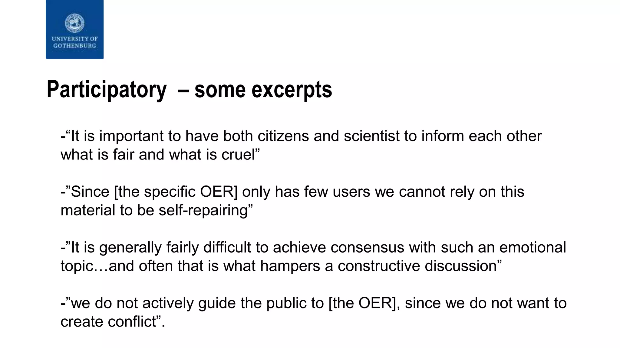 Participatory – some excerpts
-“It is important to have both citizens and scientist to inform each other
what is fair and what is cruel”
-”Since [the specific OER] only has few users we cannot rely on this
material to be self-repairing”
-”It is generally fairly difficult to achieve consensus with such an emotional
topic…and often that is what hampers a constructive discussion”
-”we do not actively guide the public to [the OER], since we do not want to
create conflict”.
 