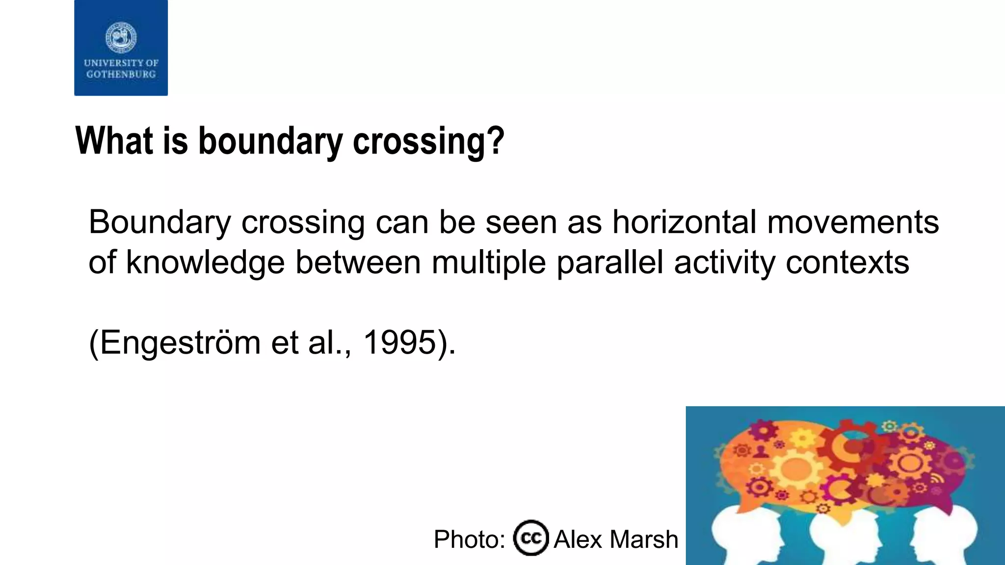 What is boundary crossing?
Boundary crossing can be seen as horizontal movements
of knowledge between multiple parallel activity contexts
(Engeström et al., 1995).
Photo: Alex Marsh
 