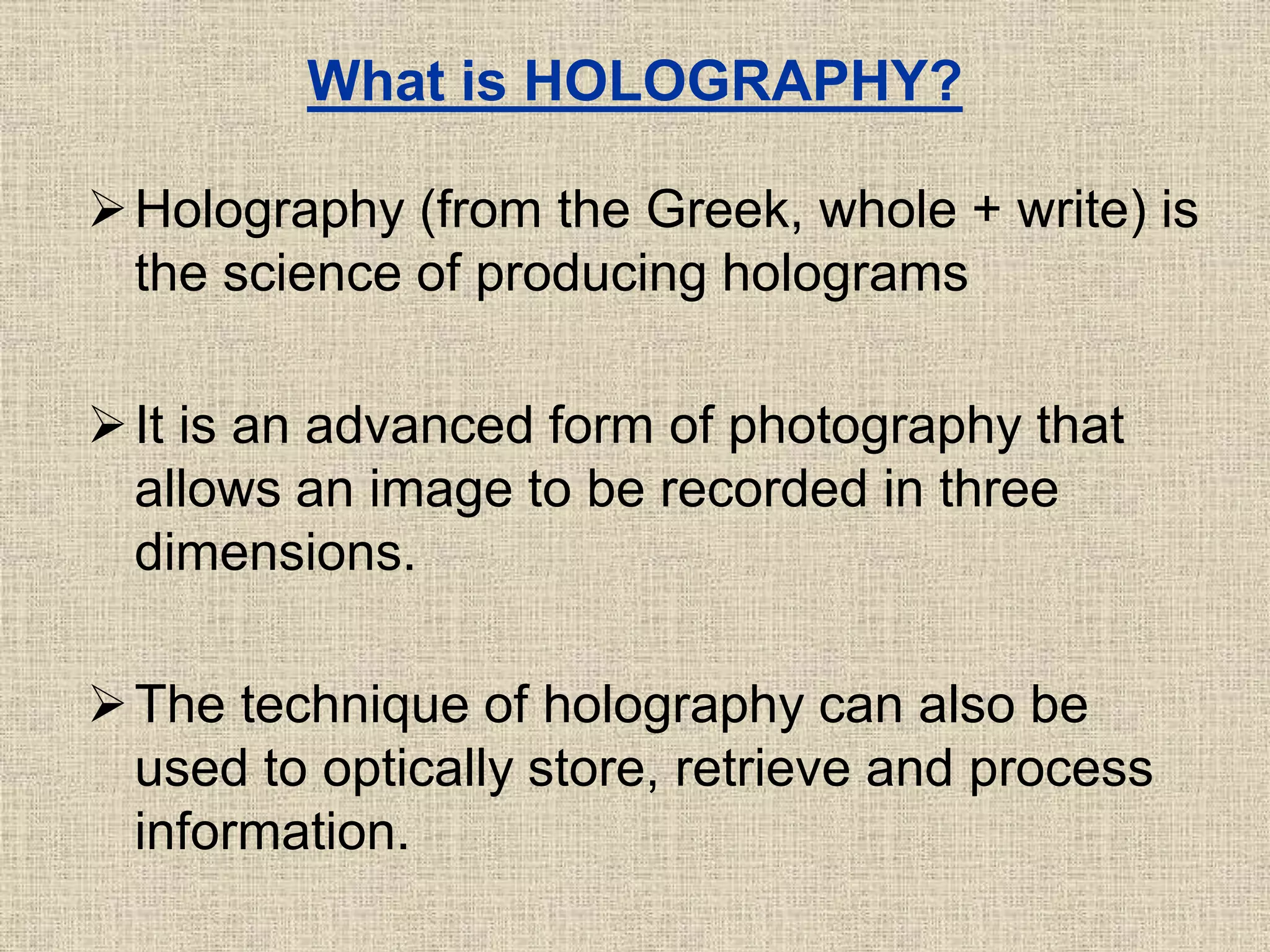 What is HOLOGRAPHY?
Holography (from the Greek, whole + write) is
the science of producing holograms
It is an advanced form of photography that
allows an image to be recorded in three
dimensions.
The technique of holography can also be
used to optically store, retrieve and process
information.