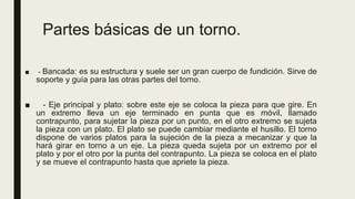 Partes básicas de un torno.
■ - Bancada: es su estructura y suele ser un gran cuerpo de fundición. Sirve de
soporte y guía para las otras partes del torno.
■ - Eje principal y plato: sobre este eje se coloca la pieza para que gire. En
un extremo lleva un eje terminado en punta que es móvil, llamado
contrapunto, para sujetar la pieza por un punto, en el otro extremo se sujeta
la pieza con un plato. El plato se puede cambiar mediante el husillo. El torno
dispone de varios platos para la sujeción de la pieza a mecanizar y que la
hará girar en torno a un eje. La pieza queda sujeta por un extremo por el
plato y por el otro por la punta del contrapunto. La pieza se coloca en el plato
y se mueve el contrapunto hasta que apriete la pieza.
 