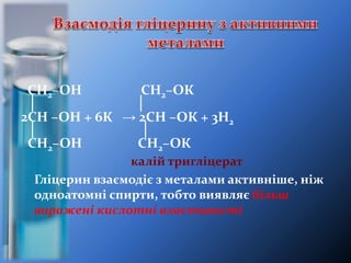 СН2–ОН СН2–ОК
│ │
2СН –ОН + 6К → 2СН –ОК + 3H2
│ │
СН2–ОН СН2–ОК
калій тригліцерат
Гліцерин взаємодіє з металами активніше, ніж
одноатомні спирти, тобто виявляє більш
виражені кислотні властивості
 