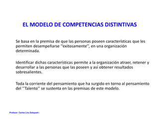Profesor: Carlos Lira Zalaquett.-
EL MODELO DE COMPETENCIAS DISTINTIVAS
Se basa en la premisa de que las personas poseen características que les
permiten desempeñarse ‘‘exitosamente’’, en una organización
determinada.
Identificar dichas características permite a la organización atraer, retener y
desarrollar a las personas que las poseen y así obtener resultados
sobresalientes.
Toda la corriente del pensamiento que ha surgido en torno al pensamiento
del ‘‘Talento’’ se sustenta en las premisas de este modelo.
 