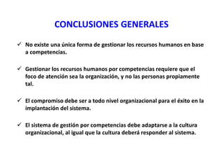 CONCLUSIONES GENERALES
 No existe una única forma de gestionar los recursos humanos en base
a competencias.
 Gestionar los recursos humanos por competencias requiere que el
foco de atención sea la organización, y no las personas propiamente
tal.
 El compromiso debe ser a todo nivel organizacional para el éxito en la
implantación del sistema.
 El sistema de gestión por competencias debe adaptarse a la cultura
organizacional, al igual que la cultura deberá responder al sistema.
 