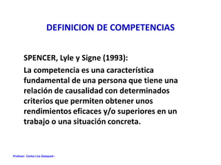 Profesor: Carlos Lira Zalaquett.-
DEFINICION DE COMPETENCIAS
SPENCER, Lyle y Signe (1993):
La competencia es una característica
fundamental de una persona que tiene una
relación de causalidad con determinados
criterios que permiten obtener unos
rendimientos eficaces y/o superiores en un
trabajo o una situación concreta.
 