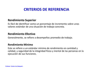 Profesor: Carlos Lira Zalaquett.-
CRITERIOS DE REFERENCIA
Rendimiento Superior
Es fácil de identificar como un porcentaje de incremento sobre unos
valores estándar de una situación de trabajo concreta.
Rendimiento Efectivo
Generalmente, se refiere a desempeños promedio de trabajo.
Rendimiento Mínimo
Este se refiere a un estándar mínimo de rendimiento en cantidad y
calidad, y seguridad de la integridad física y mental de las personas en la
ejecución de sus funciones.
 
