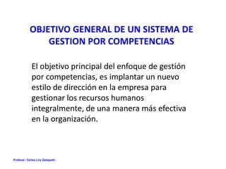 Profesor: Carlos Lira Zalaquett.-
OBJETIVO GENERAL DE UN SISTEMA DE
GESTION POR COMPETENCIAS
El objetivo principal del enfoque de gestión
por competencias, es implantar un nuevo
estilo de dirección en la empresa para
gestionar los recursos humanos
integralmente, de una manera más efectiva
en la organización.
 