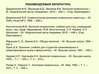 РЕКОМЕНДУЕМАЯ ЛИТЕРАТУРА:
Дзержинский Ф.Я., Васильев Б.Д., Малахов В.В. Зоология позвоночных –
М.: Издательский центр «Академия», 2013. – 464 с. - (Сер. Бакалавриат).
Дзержинский Ф.Я. Сравнительная анатомия позвоночных животных. – М.:
ЧеРо, Из-во МГУ, 1998. – 208 с.
Константинов В.М. Зоология позвоночных: учебник для студ. учреждений
высш. пед. проф. образования / В.М. Константинов, С.П. Наумов, С.П.
Шаталова. – М.: Издательский центр Академия, 2012. – 448 с. (Сер.
бакалавриат).
Лёвушкии С. И., Шилов И.А.. Общая зоология. – М.: Высшая школа, 1994. –
432 с.
Лукин Е.И. Зоология: учебник для студентов зооинженерных и
зооветеринарных вузов и факультетов. – М.: Высшая школа, 1981. – 400 с.
Наумов Н.П., Карташёв Н.Н. Зоология позвоночных. – М.: Высшая школа,
1979. – Т.1. – 334 с.; Т. 2. – 272 с.
Ромер А., Парсонс Т.. Анатомия позвоночных – М.: Мир, 1992. – Т. 1. –
357с.; Т. 2. – 406 с.
 