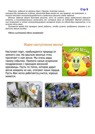 Помните, задания не связаны друг с другом, поэтому знания,
которые Вы применили в одном, решенном Вами вопро-се, как правило, не помогают, а
только мешают сконцентрироваться и правильно решить новое задание.
Многие задания можно быстрее решить, если не искать сразу правильный вариант
ответа, а последовательно исключать те, которые явно не подходят. Метод исключе-
ния позволяет в итоге сконцентрировать внимание всего на одном-двух вариантах, а не
на всех пяти-семи.
Оставьте время для проверки своей работы, чтобы успеть пробежать глазами и за-
метить явные ошибки.
Удачи и успешной сдачи экзаменов!
Ждем наступление весны!
Наступает март, пробуждается природа от
зимнего сна. На крыльях веселых птиц
прилетает к нам весна. Мы очень рады
такому событию. Примите самые искренние
поздравления с приходом весенней
красавицы. Пусть то тепло, которое дарит
весна каждому из нас, отогреет наши сердца.
Пусть Вам легко работается,учится, хорошо
живется.
Стр 9
 