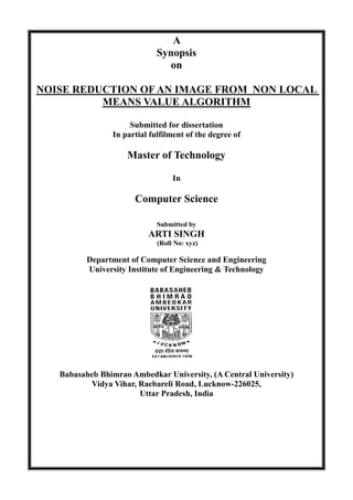 A
Synopsis
on
NOISE REDUCTION OF AN IMAGE FROM NON LOCAL
MEANS VALUE ALGORITHM
Submitted for dissertation
In partial fulfilment of the degree of
Master of Technology
In
Computer Science
Submitted by
ARTI SINGH
(Roll No: xyz)
Department of Computer Science and Engineering
University Institute of Engineering & Technology
Babasaheb Bhimrao Ambedkar University, (A Central University)
Vidya Vihar, Raebareli Road, Lucknow-226025,
Uttar Pradesh, India
 