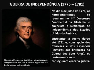 GUERRA DE INDEPENDÊNCIA (1775 – 1781)
No dia 4 de julho de 1776, os
norte-americanos se
reuniram no IIIº Congresso
Continental da Filadélfia, e
anunciara a Declaração de
Independência dos Estados
Unidos da América.
Entretanto, a guerra durou
até 1781 e, com apoio dos
franceses e dos espanhóis
(inimigos dos britânicos na
Guerra dos Sete Anos), os
norte-americanos
conseguiram vencer a guerra.Thomas Jefferson, um dos líderes do processo de
independência dos EUA e um dos signatários da
Declaração de Independência.
 