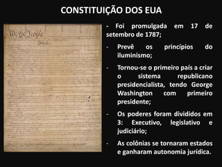 CONSTITUIÇÃO DOS EUA
- Foi promulgada em 17 de
setembro de 1787;
- Prevê os princípios do
iluminismo;
- Tornou-se o primeiro país a criar
o sistema republicano
presidencialista, tendo George
Washington com primeiro
presidente;
- Os poderes foram divididos em
3: Executivo, legislativo e
judiciário;
- As colônias se tornaram estados
e ganharam autonomia jurídica.
 