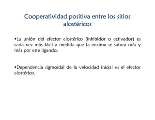 Cooperatividad positiva entre los sitios
alostéricos
La unión del efector alostérico (inhibidor o activador) es
cada vez más fácil a medida que la enzima se satura más y
más por este ligando.
Dependencia sigmoidal de la velocidad inicial vs el efector
alostérico.
 
