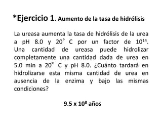 La ureasa aumenta la tasa de hidrólisis de la urea
a pH 8.0 y 20°C por un factor de 1014.
Una cantidad de ureasa puede hidrolizar
completamente una cantidad dada de urea en
5.0 min a 20°C y pH 8.0. ¿Cuánto tardará en
hidrolizarse esta misma cantidad de urea en
ausencia de la enzima y bajo las mismas
condiciones?
*Ejercicio 1. Aumento de la tasa de hidrólisis
9.5 x 108 años
 