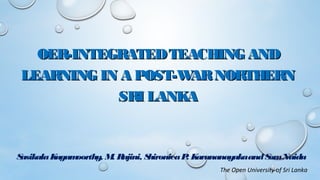 OER-INTEGRATEDTEACHING ANDOER-INTEGRATEDTEACHING AND
LEARNING IN A POST-WARNORTHERNLEARNING IN A POST-WARNORTHERN
SRI LANKASRI LANKA
 
SasikalaKugamoorthy, M. Rajini, ShironicaP. KarunanayakaandSomNaidu
The Open University of Sri Lanka
 
