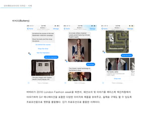 버버리가 2016 London Fashion week을 하면서, 패션쇼의 뒷 이야기를 페이스북 메신저창에서
이야기하며 Gif 애니메이션을 포함한 다양한 이미지와 제품을 보여주고, 실제로 구매도 할 수 있도록
프로모션용으로 챗봇을 활용했다. 단기 프로모션으로 활용한 사례이다.
버버리(Burberry)
인터렉티브미디어 디자인 - 사례
 