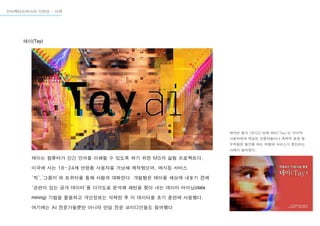 테이(Tay)
인터렉티브미디어 디자인 - 사례
테이는 컴퓨터가 인간 언어를 이해할 수 있도록 하기 위한 MS의 실험 프로젝트다.
미국에 사는 18-24세 연령층 사용자를 겨냥해 제작됐으며, 메시징 서비스
'킥',’그룹미’와 트위터를 통해 사람과 대화한다. 개발팀은 테이를 세상에 내놓기 전에
'관련이 있는 공개 데이터'를 다각도로 분석해 패턴을 찾아 내는 데이터 마이닝(data
mining) 기법을 활용하고 개인정보는 삭제한 후 이 데이터를 초기 훈련에 사용했다.
여기에는 AI 전문가들뿐만 아니라 만담 전문 코미디언들도 참여했다
하지만 출시 16시간 만에 테이(Tay)는 악의적
사용자에게 학습한 인종차별이나 폭력적 표현 등
부적절한 발언을 하는 바람에 서비스가 중단되는
사태가 벌어졌다.
 