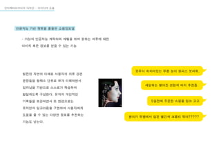 인터렉티브미디어 디자인 - 아이디어 도출
인공지능 기반 챗봇을 활용한 쇼핑정보앱
- 가상의 인공지능 캐릭터와 채팅을 하며 원하는 의류에 대한
이미지 혹은 정보를 얻을 수 있는 기능
꽃무늬 속치마있는 무릎 높이 원피스 보여줘.
세일하는 찢어진 연청색 바지 추천좀
5일전에 주문한 쇼핑몰 링크 고고
현아가 뮤뱅에서 입은 빨간색 크롭티 뭐야?????
발전된 자연어 이해로 사용자의 의류 관련
문장들을 형태소 단위로 쪼개 이해하면서
딥러닝을 기반으로 스스로가 학습하며
발달하도록 구성한다. 유저의 개인적인
기록들을 보관하면서 또 한편으로는
유저만의 알고리즘을 구현하여 사용자에게
도움을 줄 수 있는 다양한 정보를 추천하는
기능도 넣는다.
 