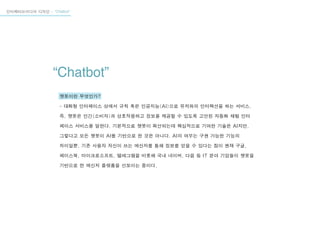 인터렉티브미디어 디자인 - “Chatbot”
“Chatbot”
챗봇이란 무엇인가?
- 대화형 인터페이스 상에서 규칙 혹은 인공지능(AI)으로 유저와의 인터랙션을 하는 서비스.
즉, 챗봇은 인간(소비자)과 상호작용하고 정보를 제공할 수 있도록 고안된 자동화 채팅 인터
페이스 서비스를 말한다. 기본적으로 챗봇이 확산되는데 핵심적으로 기여한 기술은 AI지만,
그렇다고 모든 챗봇이 AI를 기반으로 한 것은 아니다. AI의 여부는 구현 가능한 기능의
차이일뿐. 기존 사용자 자신이 쓰는 메신저를 통해 정보를 얻을 수 있다는 점이 현재 구글,
페이스북, 마이크로소프트, 텔레그램을 비롯해 국내 네이버, 다음 등 IT 분야 기업들이 챗봇을
기반으로 한 메신저 플랫폼을 선보이는 중이다.
 