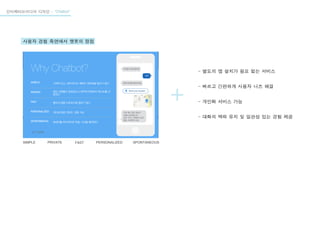인터렉티브미디어 디자인 - “Chatbot”
사용자 경험 측면에서 챗봇의 장점
- 별도의 엡 설치가 필요 없는 서비스
- 빠르고 간편하게 사용자 니즈 해결
- 개인화 서비스 가능
- 대화의 맥락 유지 및 일관성 있는 경험 제공
SIMPLE PRIVATE FAST PERSONALIZED SPONTANEOUS
 