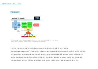 자연어 이해 (Natural Language Understanding)
인터렉티브미디어 디자인 - “Chatbot”
- 챗봇은 기본적으로 챗봇 API를 제공하는 서버와 서로 통신을 주고 받을 수 있는 ‘요청과
응답(Request-Response)’ 구조를 따른다. 사용자가 메신저 대화창에 특정한 메시지를 입력하면, 메신저 사업자의
챗봇 API 서버는 해당 메시지에 적합한 응답을 해달라고 해당 서버에 자동응답을 요청하는 식이다. 사용자가 보낸
메시지 규칙에 따라 서버에 규정된 메시지를 챗봇 API 서버에 다시 응답하는 방식이다. 이때 설정한 규칙에 따라
사용자에게 단순 텍스트만 전달하는 방식 외에도 영상, 이미지, 웹주소(URL) 등을 결합해서 보낼 수 있다.
챗봇 서비스 구조. 사용자가 특정 메시지를 입력하면 챗봇 API 서버는 자연어 처리 과정을 거쳐 적합한 응답을
보낸다. <출처: 슬라이드셰어 ‘Daden Limited - Introduction to Chatbots’>
기본 원리는?
 