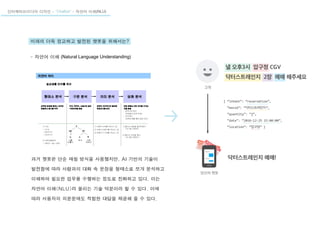 인터렉티브미디어 디자인 - “Chatbot” - 자연어 이해(NLU)
미래의 더욱 정교하고 발전된 챗봇을 위해서는?
- 자연어 이해 (Natural Language Understanding)
과거 챗봇은 단순 매칭 방식을 사용했지만, AI 기반의 기술이
발전함에 따라 사람과의 대화 속 문장을 형태소로 쪼개 분석하고
이해하여 필요한 업무를 수행하는 정도로 진화하고 있다. 이는
자연어 이해(NLU)라 불리는 기술 덕분이라 할 수 있다. 이에
따라 사용자의 의문문에도 적합한 대답을 제공해 줄 수 있다.
 