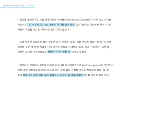 인터렉티브미디어 디자인 - “Chatbot”
- 실리콘 벨리의 VC 기업 파운데이션 캐피탈(Foundation Capital)의 아슈 가그 제너럴
파트너는 “AI 덕분에 2016년 챗봇이 무대를 장악했다. 2017년에는 기업에서 특히 더 큰
혁신이 이뤄질 것으로 기대하고 있다”라고 말했다.
- 그에 따르면 기업들은 점차 챗봇이 고객 서비스, 보험, 금융 서비스 영업사원 등 “파괴가
임박한 부문”에 대한 지출을 더욱 아껴줄 것으로 기대하고 있다. 가그 파트너는 “그저 절
감액이 크다는 이유만으로도 챗봇이 ‘주목’ 받을 것”이라고 말했다.
- 비즈니스 인사이더 보도에 다르면 가트너와 테크이머전스(TechEmergence)는 2020년
까지 고객 상호작용의 85% 이상이 인간 개입 없이 진행될 것으로 전망하고 있다. 또 챗
봇이 향후 5년 내에 가장 널리 활용되는 소비자 AI 애플리케이션이 될 것으로 보고 있다
 