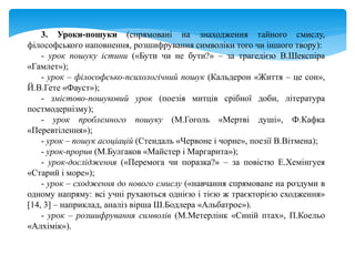 3. Уроки-пошуки (спрямовані на знаходження тайного смислу,
філософського наповнення, розшифрування символіки того чи іншого твору):
- урок пошуку істини («Бути чи не бути?» – за трагедією В.Шекспіра
«Гамлет»);
- урок – філософсько-психологічний пошук (Кальдерон «Життя – це сон»,
Й.В.Гете «Фауст»);
- змістово-пошуковий урок (поезія митців срібної доби, література
постмодернізму);
- урок проблемного пошуку (М.Гоголь «Мертві душі», Ф.Кафка
«Перевтілення»);
- урок – пошук асоціацій (Стендаль «Червоне і чорне», поезії В.Вітмена);
- урок-прорив (М.Булгаков «Майстер і Маргарита»);
- урок-дослідження («Перемога чи поразка?» – за повістю Е.Хемінгуея
«Старий і море»);
- урок – сходження до нового смислу («навчання спрямоване на роздуми в
одному напряму: всі учні рухаються однією і тією ж траєкторією сходження»
[14, 3] – наприклад, аналіз вірша Ш.Бодлера «Альбатрос»).
- урок – розшифрування символів (М.Метерлінк «Синій птах», П.Коельо
«Алхімік»).
 