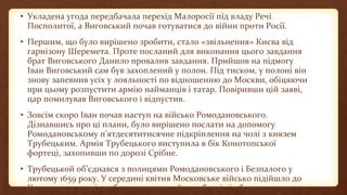 • Укладена угода передбачала перехід Малоросії під владу Речі
Посполитої, а Виговський почав готуватися до війни проти Росії.
• Першим, що було вирішено зробити, стало «звільнення» Києва від
гарнізону Шеремета. Проте посланий для виконання цього завдання
брат Виговського Данило провалив завдання. Прийшов на підмогу
Іван Виговський сам був захоплений у полон. Під тиском, у полоні він
знову запевнив усіх у лояльності по відношенню до Москви, обіцяючи
при цьому розпустити армію найманців і татар. Повіривши цій заяві,
цар помилував Виговського і відпустив.
• Зовсім скоро Іван почав наступ на військо Ромодановського.
Дізнавшись про ці плани, було вирішено послати на допомогу
Ромодановському п’ятдесятитисячне підкріплення на чолі з князем
Трубецьким. Армія Трубецького виступила в бік Конотопської
фортеці, захопивши по дорозі Срібне.
• Трубецькой об’єднався з полицями Ромодановського і Безпалого у
лютому 1659 року. У середині квітня Московське військо підійшло до
Конотопа, а 21 квітня було розпочато його обстріл і облога.
 