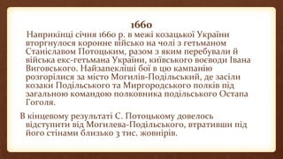1660
Наприкінці січня 1660 р. в межі козацької України
вторгнулося коронне військо на чолі з гетьманом
Станіславом Потоцьким, разом з яким перебували й
війська екс-гетьмана України, київського воєводи Івана
Виговського. Найзапекліші бої в цю кампанію
розгорілися за місто Могилів-Подільський, де засіли
козаки Подільського та Миргородського полків під
загальною командою полковника подільського Остапа
Гоголя.
В кінцевому результаті С. Потоцькому довелось
відступити від Могилева-Подільського, втративши під
його стінами близько 3 тис. жовнірів.
 
