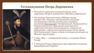 Гетьманування Петра Дорошенка
• Походив із давнього козацького роду, онук
соратника Петра Сагайдачного Михайла Дорошенка
• На початок Хмельниччини обіймав посаду
писаря ГВА. 1655 року призначений наказним
полковником, відтоді до 1665 року позмінно
очолював Прилуцький, Чигиринський, Канівський та
Черкаський полки. Виконував дипломатичні
доручення Богдана Хмельницького, зокрема вів
переговори з шведським урядом щодо союзу проти
Речі Посполитої, також згодом очолював делегацію до
Москви 1659-60 року.
• У 1663–1664 — генеральний осавул у гетьмана Павла
Тетері
• У 1665 році Петро Дорошенко був обраний гетьманом
Правобережної України
 