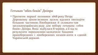 Гетьман “обох боків” Дніпра
• Протягом першої половини 1668 року Петру
Дорошенку ціною великих зусиль вдалося оволодіти
більшою частиною Лівобережжя й скликати там
загальноукраїнську раду для вибору гетьмана «обох
боків» Дніпра. Вона відбулася 8 червня, а її хід та
результати переконливо засвідчили бажання
правобережних і лівобережних козаків жити в єдиній
Українській державі.
 