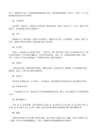 倍了。"甜甜对天天说："还是把你的弹珠给我 2 个吧，这样我们的弹珠就一样多了。"分析一下，天天
跟甜甜原来各有多少个弹珠？
41．天会黑吗？
6 点放学，雨还在下，丽丽为了考考青青，便对青青说："青青，雨已经下了三天了，看样子不打
算停了，你觉得 40 小时后天会黑吗？"
42．开灯。
妈妈跟小军一块去逛街，回来后天已经黑了，妈妈叫小军开灯，小军想捉弄一下妈妈，连拉了 7
次灯，猜猜小军把灯拉亮没？如果拉 20 次呢？25 次呢？
43．分书架。
毕业了，寝室的 5 个人需要分书架，一共有 3 个一模一样的书架，把这三个书架分给 3 个人，然
后分到书架的三个人各拿出 1000 元，平均分给其余两人。这样一分，大家都觉得挺合理的。事后，
其中一人算了半天也不知道到底一个书架是多少钱，你能告诉他吗？
44．买饮料。
小李有 40 元钱，他想用他们买饮料，老板告诉他，2 元钱可以买一瓶饮料，4 个饮料瓶可以换一
瓶饮料。那么，小李可以买到多少瓶饮料？
45．切西瓜。
用水果刀平整地去切一个大西瓜，一共切 10 刀，最多能将西瓜切成多少块？最少能切多少块？
46．年龄各是多少？
一个家庭有 4 个儿子，把这四个儿子的年龄乘起来积为 15，那么，这个家庭四个儿子的年龄各是
多大？
47．哪个数最小？
有 A、B、C、D 四个数，它们分别有以下关系：A、B 之和大于 C、D 之和，A、D 之和大于 B、C
之和，B、D 之和大于 A、C 之和。请问，你可以从这些条件中知道这四个数中那个数最小吗？
48．做题。
老师给全班 60 个学生布置了两道作业题，其中有 40 个人做对了第一道题，有 31 个人做对了第
二道题，有 4 个人两道题都做错了。那么，你能算出来两道题都做对的人数吗？
 