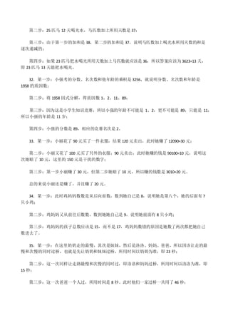 第二步：25 匹马 12 天喝光水，马匹数加上所用天数是 37；
第三步：由于第一步的加和是 38，第二步的加和是 37，说明马匹数加上喝光水所用天数的和是
逐次递减的；
第四步：如果 23 匹马把水喝光所用天数加上马匹数就应该是 36，所以答案应该为 3623=13 天，
即 23 匹马 13 天能把水喝光。
32．第一步：小强考的分数、名次数和他年龄的乘积是 3256，就说明分数、名次数和年龄是
1958 的质因数；
第二步：将 1958 因式分解，得质因数 1、2、11、89；
第三步：因为这是小学生知识竞赛，所以小强的年龄不可能是 1、2，更不可能是 89，只能是 11，
所以小强的年龄是 11 岁；
第四步：小强的分数是 89，相应的竞赛名次是 2。
33．第一步：小丽花了 90 元买了一件衣服，结果 120 元卖出，此时她赚了 12090=30 元；
第二步：小丽又花了 100 元买了另外的衣服，90 元卖出，此时她赚的钱是 90100=10 元，说明这
次她赔了 10 元，这里的 150 元是干扰的数字；
第三步：第一步小丽赚了 30 元，但第二步她赔了 10 元，所以赚的钱数是 3010=20 元。
总的来说小丽还是赚了，并且赚了 20 元。
34．第一步：此时鸡妈妈数数是从后向前数，数到她自己是 8，说明她是第八个，她的后面有 7
只小鸡；
第二步：鸡妈妈又从前往后数数，数到她她自己是 9，说明她前面有 8 只小鸡；
第三步：鸡妈妈的孩子总数应该是 15，而不是 17，鸡妈妈数错的原因是她数了两次都把她自己
数进去了。
35．第一步：在这里奶奶走的最慢，其次是妹妹，然后是洛洛、妈妈、爸爸，所以因该让走的最
慢和次慢的同时过桥，也就是先让奶奶和妹妹过桥，所用时间以奶奶为准，即 23 秒；
第二步：这一次同样让走路最慢和次慢的同时过，即洛洛和妈妈过桥，所用时间以洛洛为准，即
15 秒；
第三步：这一次爸爸一个人过，所用时间是 8 秒。此时他们一家过桥一共用了 46 秒；
 