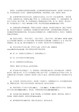 第四步：过完桥他们还要走两分钟的路，走完路需要时间是两分钟 46 秒，此时离三分钟还有 14
秒，所以他们赶的上公交车。过桥顺序是奶奶和妹妹，洛洛和妈妈，爸爸，过桥用了 46 秒。
36．这 50 箱苹果可以均分为 5 份，也就是分 5 次卖完。由于马车一次运 10 箱苹果，一箱有 30
个苹果，也就是商人进一次城时运 300 个苹果，走一公里商人的儿子都要吃一个，当到达城里时，他
的儿子已经吃了 49 个苹果，第二次同样他的儿子都要吃掉 49 个苹果，第三次、第四次、第五次也一
样，所以最后他儿子一共吃了 49*5=245 个苹果，所卖苹果总数是 50*30245=1255 个苹果。
37．此题易混淆人的做题思路。多数人认为青蛙一次跳 3m，两次就可以跳 6 米，超过了井的深
度，两次就可以跳出井。这是错误的。因为题中说"井壁非常光滑"，说明青蛙在跳到 3 米高度时，会
因为触到井壁而重新落回井底，所以无论这只青蛙跳多少次，它都跳不到井外去，除非它一次跳的高
度超过井的深度。
38．设有 N 个桃子，一组 X 个孩子，二组 Y 个孩子，三组 Z 个孩子，则有 N/X=7，N/Y=8，N/Z=9。
由上式知道桃子数量是 7、8、9 的公倍数；然后算出最小公倍数 504，分别除以 7、8、9，得出小组
的数量比：72：63：56；最后用 504 除以 7、8、9 的和，得出每个孩子分到的桃是 21 个。
39．首先可以设大牛车用 x 辆，中型牛车 y 辆，小型牛车 z 辆，依题意知
x+y+z=100,3*x+2*y+z/2=100，然后分情况讨论即可得出答案。
40．第一步：先假设天天有弹珠 x 个，甜甜有弹珠 y 个；
第二步：由天天的话可以得到 x+2=3y；
第三步：由甜甜的话可以得到 x2=y；
第四步：解两个式子得 x=4，y=2 即为答案。
41．因为 40 小时已经超过了一天一夜的时间，但没有超过 48 小时，所以用 48 去掉一天的时间
24 小时，剩余 16 小时，在下午六点的基础上再加上 16 个小时，六点到夜里 12 点只需 6 个小时，所
以剩余的 10 个小时是第二天的时间，即是第二天的上午 10 点，此时明显天是亮的，所以那时天不会
黑。
42．小军拉第一次灯时灯已经亮了，再拉第二下灯就灭了，如果照此拉下去，灯在奇数次时是亮
的，偶数次是关的，所以 7 次后灯是亮的，20 次是关的，25 次灯是亮的。
43．得到书架的三个人每个人拿出 1000 元，一共是 3000 元，将 3000 元给两个人平分，也就是
两个人每人拿到 3000/2=1500 元，所以说，书架的价值应该是 1500+1000=2500 元。
44．先用 40 元钱买 20 瓶饮料，得 20 个饮料瓶，4 个饮料瓶换一瓶饮料，就得 5 瓶，再得 5 个
饮料瓶，再换得 1 瓶饮料，这样总共得 20+5+1=26 瓶。
45．最多能将西瓜切 1024 次块，就是 2 的 10 次方。最少切 11 块。
 