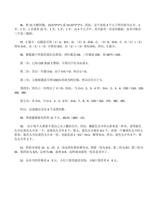 46．把 15 分解因数，15=5*3*1*1 或 15=15*1*1*1，因此，这个家庭 4 个儿子的年龄为 5 岁，3
岁，1 岁，1 岁或者 15 岁，1 岁，1 岁，1 岁。这 4 个儿子中，有可能有一对是双胞胎，也有可能有
三个是三胞胎。
47．C 最小。由题意可得（1）A、B>C、D；（2）A、D>B、C；（3）B、D>A、C。由（1）+（2）
得知 A>C，由（1）+（3）可得知 B>C，由（2）+（3）得知 D>C，所以，C 最小。
48．根据题干所提的我们先假设，两位数是 AB，三位数是 CDE，则 AB*5＝CDE。
第一步：已知 CDE 能被 5 整除，可得出个位为 0 或 5。
第二步：若后一位数 E=0，由于 E+C＝D，所以 C＝D。
第三步：又根据题意可得 CDE/5 的商为两位数，所以百位小于 5。
第四步：因为上一步得出了 C＝D，因此，当 C=1，2，3，4 时，D=1，2，3，4，CDE＝110，220，
330，440。
第五步：若 E=5，当 C=1，2，3，4 时，D=6，7，8，9，CDE＝165，275，385，495。
所以，这道题应该有 8 个这样的数。
49．两道题都做对的有 15 个人。40+31（604）=15。
50． 由于每个人都看不到自己头上戴的头巾，所以，戴蓝色头巾的人看来是一样多，说明蓝色
头巾比黄色头巾多一个，设黄色头巾有 X 个，那么，蓝色头巾就有 X+1 个。而每一个戴黄色头巾的人
看来，蓝色头巾比黄色头巾多一倍。也就是说 2（X1）=X+1，解得 X=3。所以，蓝色头巾有 4 个，黄
色头巾有 3 个。
51．四份分别是 12，6，27，3。设这四份果冻都为 X，则第一份为 X+3，第二份为 X3，第三份为
3X，第四份为 X/3，总和为 48，求得 X=9。这样就知道每一份各是多少了。
52．这本书的价格是 4．9 元。小红口袋里就没有钱，小丽口袋里有 4．8 元。
 