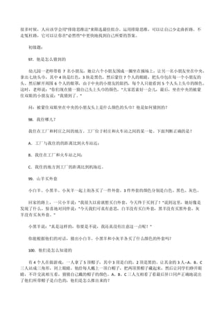 很多时候，人应该学会用"排除思维法"来筛选最佳组合。运用排除思维，可以让自己少走曲折路、不
走冤枉路，它可以让你在"必然性"中更快地找到自己所要的答案。
初级题：
97．他是怎么猜到的
幼儿园一老师带着 7 名小朋友，她让六个小朋友围成一圈坐在操场上，让另一名小朋友坐在中央，
拿出七块头巾，其中 4 块是红色，3 块是黑色。然后蒙住 7 个人的眼睛，把头巾包在每一个小朋友的
头。然后解开周围 6 个人的眼罩，由于中央的小朋友的阻挡，每个人只能看到 5 个人头上头巾的颜色。
这时，老师说："你们现在猜一猜自己头上头巾的颜色。"大家思索好一会儿，最后，坐在中央的被蒙
住双眼的小朋友说："我猜到了。"
问：被蒙住双眼坐在中央的小朋友头上是什么颜色的头巾？他是如何猜到的？
98．我住哪儿？
我住在工厂和村庄之间的地方。工厂位于村庄和火车站之间的某一处。下面判断正确的是？
A．工厂与我住的的距离比到火车站近；
B．我住在工厂和火车站之间；
C．我住的地方到工厂的距离比到机场近。
99．山羊买外套
小白羊、小黑羊、小灰羊一起上街各买了一件外套。3 件外套的颜色分别是白色、黑色、灰色。
回家的路上，一只小羊说："我很久以前就想买白外套，今天终于买到了！"说到这里，她好像是
发现了什么，惊喜地对同伴说："今天我们可真有意思，白羊没有买白外套，黑羊没有买黑外套，灰
羊没有买灰外套。"
小黑羊说："真是这样的，你要是不说，我还真没有注意这一点呢！"
你能根据他们的对话，猜出小白羊、小黑羊和小灰羊各买了什么颜色的外套吗？
100．他们是怎么知道的
有 4 个人在做游戏，一人拿了 5 顶帽子，其中 3 顶是白的，2 顶是黑的。让其余的 3 人--A、B、C
三人站成三角形，闭上眼睛。他给每人戴上一顶白帽子，把两顶黑帽子藏起来，然后让同学们睁开眼
睛，不许交流相互看，猜猜自己戴的帽子的颜色。A、B、C 三人互相看了看最后异口同声正确地说出
了他们所带帽子是白色的，他们是怎么推出来的？
 