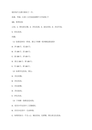 他们每个人都只猜对了一半。
孙康、李丽、江涛三人究竟是被哪个大学录取了？
103．体型比较
己知：1．婷比涛文矮；2．冲比花重；3．波比杰轻；4．杰比军高；
5．浩比花高。
问题：
（1）如果花和杰一样重，那么下列哪一组判断是错误的?
A．冲 130 斤，花 125 斤；
B．杰 130 斤，浩 120 斤；
C．波 130 斤，冲 125 斤；
D．涛文 130 斤，婷 130 斤；
E．军 130 斤，婷 130 斤。
（2）如果军比浩高，那么：
A．杰比花矮；
B．杰比花高；
C．杰比波矮；
D．杰比波高；
E．冲比杰高。
（3）下列哪一条推论是对的：
A．花至少不比其中三人矮或轻；
B．杰至少比其中一人高和重；
C．如果再加入一个人--云，她比浩高，比婷矮，那么涛文比花高；
 