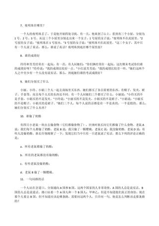 7．夜明珠在哪里？
一个人的夜明珠丢了，于是他开始四处寻找。有一天，他来到了山上，看到有三个小屋，分别为
1 号、2 号、3 号。从这三个小屋里分别走出来一个女子，1 号屋的女子说："夜明珠不在此屋里。"2
号屋的女子说："夜明珠在 1 号屋内。"3 号屋的女子说："夜明珠不在此屋里。"这三个女子，其中只
有一个人说了真话，那么，谁说了真话？夜明珠到底在哪个屋里面？
8．谁的成绩好
玲玲和芳芳经常在一起玩，有一次，有人问她们："你们俩经常在一起玩，这次期末考试你们谁
的成绩好呀？"玲玲说："我的成绩比较好一点。"小红说芳芳说："我的成绩比较差一些。"她们这两个
人之中至少有一个人没有说实话。那么，到底她们谁的考试成绩好？
9．她们分别买了什么
小丽、小玲、小娟三个人一起去商场里买东西。她们都买了各自需要的东西，有帽子，发夹，裙
子，手套等，而且每个人买的东西还不同。有一个人问她们三个都买了什么，小丽说："小玲买的不
是手套，小娟买的不是发夹。"小玲说："小丽买的不是发夹，小娟买的不是裙子。"小娟说："小丽买
的不是帽子，小娟买的是裙子。"她们三个人，每个人说的话都是有一半是真的，一半是假的。那么，
她们分别买了什么东西？
10．谁偷了奶酪
有四只小老鼠一块出去偷食物（它们都偷食物了），回来时族长问它们都偷了什么食物。老鼠 A
说：我们每个人都偷了奶酪。老鼠 B 说：我只偷了一颗樱桃。老鼠 C 说：我没偷奶酪。老鼠 D 说：有
些人没偷奶酪。族长仔细观察了一下，发现它们当中只有一只老鼠说了实话。那么下列的评论正确的
是：
a．所有老鼠都偷了奶酪；
b．所有的老鼠都没有偷奶酪；
c．有些老鼠没偷奶酪；
d．老鼠 B 偷了一颗樱桃。
11．一句问路的话
一个人站在岔道口，分别通向 A 国和 B 国，这两个国家的人非常奇怪，A 国的人总是说实话，B
国的人总是说谎话。路口站着一个 A 国人和一个 B 国人：甲和乙，但是不知道他们真正的身份，现在
那个人要去 B 国，但不知道应该走哪条路，需要问这两个人。只许问一句。他是怎么判断该走那条路
的？
 