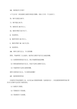 105．她到底多大年龄？
４个人在对一部电视剧主演的年龄进行猜测，实际上只有一个人说对了，
张：她不会超过 20 岁；
王：她不超过 25 岁；
李：她绝对在 30 岁以上；
赵：她的岁数在 35 岁以下。
A．张说得对；
B．她的年龄在 35 岁以上；
C．她的岁数在 30～35 岁之间；
D．赵说得对。
106．谁昨天要巧克力，今天要奶糖
凯特、玛丽和简三人去超市，他们每人要的不是巧克力就是奶糖。
（1）如果凯特要的是巧克力，那么玛丽要的就是奶糖；
（2）凯特或简要的是巧克力，但是不会两人都要巧克力；
（3）玛丽和简不会两人都要奶糖。
谁昨天要的是巧克力，今天要的是奶糖？
107．我的职称和性别
在我所在学院的教职工内，总共是 16 名教授和助教（包括我在内）。但是我的职称和性别计算
在内与否都不会改变下面的变化：
（1）助教多于教授；
（2）男教授多于男助教；
（3）男助教多于女助教；
 