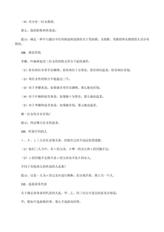 （4）至少有一位女教授。
那么，我的职称和性别是：
提示：确定一种不与题目中任何陈述相违背的关于男助教、女助教、男教授和女教授的人员分布
情况。
108．谁没有钱
李娜、叶楠和赵芳三位女性的特点符合下面的条件：
（1）恰有两位非常学识渊博，恰有两位十分善良，恰有两位温柔，恰有两位有钱；
（2）每位女性的特点不能超过三个；
（3）对于李娜来说，如果她非常学识渊博，那么她也有钱；
（4）对于叶楠和赵芳来说，如果她十分善良，那么她也温柔；
（5）对于李娜和赵芳来说，如果她有钱，那么她也温柔。
哪一位女性并非有钱？
提示：判定哪几位女性温柔。
109．性别不同的人
α、β、γ三人存在亲缘关系，但他们之间不违反伦理道德。
（1）他们三人当中，有α的父亲、β唯一的女儿和γ的同胞手足；
（2）γ的同胞手足既不是α的父亲也不是β的女儿。
不同于其他两人的性别的人是谁？
提示：以某一人为α的父亲并进行推断；若出现矛盾，换上另一个人。
110．选派商务代表
关于确定商务谈判代表的人选，甲、乙、丙三位公司老总的意见分别是：
甲：假如不选派杨经理，那么不选派高经理。
 