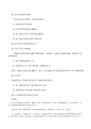 16．桌子分别是什么价格
一个家具店里有三种桌子，其价格分别如下：
（1）他们的单价各不相同；
（2）它们的单价加起来共 4000 元；
（3）第二种桌子比第一种桌子便宜 400 元；
（4）第三种桌子的单价是第二种的 2 倍。
那么这三种桌子的单价各是多少？
17．打碎了多少个陶瓷瓶
一个陶瓷公司要给某地送 2000 个陶瓷花瓶，于是就找一个运输公司运陶瓷花瓶。运输协议中是
这样规定的：
（1）每个花瓶的运费是 1 元；
（2）如果打碎 1 个，不但不给运费，还要赔偿 5 元。
最后，运输公司共得运费 1760 元。那么，这个运输公司在运送的过程中打碎了多少个陶瓷花瓶？
18．分苹果
妈妈要把 72 个苹果给分兄弟两人，她的分法是这样的：
（1）第一堆的 2/3 与第二堆的 5/9 分给了哥哥；
（2）两堆苹果余下的共 29 个苹果分给了弟弟。
那么，这两堆苹果分别有多少个呢？
Answer
1．这个人只要站在 A 与 B 任何一条路上，然后，对着其中的一个人问："如果我问他（甲、乙中的另外一个
人）这条路通不通向京城，他会怎么回答？"
如果甲与乙两个人都摇头的话，就往这条路向前走去，如果都点头，就往另一外一条走去。
2．小张是商人，小赵是大学生，小王是士兵。假设小赵是士兵，那么就与题目中"小赵的年龄比士兵的大"
这一条件矛盾了，因此，小赵不是士兵；假设小张是大学生，那就与题目中"大学生的年龄比小张小"矛盾了，
 