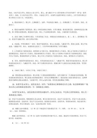 因此，小张不是大学生；假设小王是大学生，那么，就与题目中"小王的年龄和大学生的年龄不一样"这一条件
矛盾了，因此，小王也不是大学生。所以，小赵是大学生。由条件小赵的年龄比士兵的大，大学生的年龄比小
张小得出小王是士兵，小张是商人。
3．假设丙做对了，那么甲、乙都做错了，这样，甲说的是正确的，乙、丙都说错了，符合条件，因此，丙
做对了。
4．假设小丽的鞋子是黑色的，那么三种看法都是正确的，不符合题意；假设是黄色的，前两种看法是正确
的，第三种看法是错误的；假设是红色的，那么三句话都是错误的。因此，小丽的裙子是黄色的。
5．是老三偷吃了水果和小食品，只有老四说了实话。用假设法分别假设老大、老二、老三、老四都说了实
话，看是否与题意矛盾，就可以得出答案。
6．丙说谎，甲和丙都拿了一部分。假设甲说谎的话，那么乙也说谎，与题意不符；假设乙说谎，那么甲也
说谎，与题意不符。那么，说谎的肯定是丙了，只有甲和丙都拿零钱了才符合题意。
7．1 号屋的女子说的是真话，夜明珠在 3 号屋子内。假设夜明珠在 1 号屋内，那么 2 号屋和 3 号屋的女子
说的都是真话，因此不在 1 号屋内；假设夜明珠在 2 号屋内，那么 1 号屋和 3 号屋的女子说的都是真话，因此
不在 2 号屋内；假设夜明珠在 3 号屋内，那么只有 1 号屋的女子说的是真话，因此，夜明珠在 3 号屋里内。
8．芳芳。假设玲玲说的是实话，那么，芳芳说的也是实话了，与题意不符；假设芳芳说的是实话，那么玲
玲说的也是实话了，与题意不符。因此，两个人都没有说实话，把她们两个人说的话反过来就会发现，芳芳的
成绩好。
9．小丽买了帽子，小玲买了手套，小娟买了裙子。
10．假设老鼠 A 说的是真话，那么其他三只老鼠说的都是假话，这符合题中仅一只老鼠说实话的前提；假
设老鼠 B 说的是真话，那么老鼠 A 说的就是假话，因为它们都偷食物了；假设老鼠 C 或 D 说的是实话，这两种
假设只能推出老鼠 A 说假话，与前提不符。所以 a 选项正确，所有的老鼠都偷了奶酪。
11．如果甲是 A 国人，说的是真话，问甲："如果我问乙哪条路是安全之路，他会指哪条路？"他
指出的乙说的路就是错误的，另一条路就是正确的。
如果甲是 B 国人，说的是假话同样的问题问甲，因为乙说真话，甲会和乙的答案相反，那么另一
条路就是正确的。
12．若这个人是 B 队的，则找到的人是 A 队的，那人会说在讲台西，而这个人会说在东；若这个人是 A 队的，
找到的是 A 队的，会说在西，若这个人是 A 队的，找到的是 A 队的，会说在西；若找到 B 队的，他会说在西，
结果还是说西，所以只要说西，这人一定是讲真话那一队的。
13．根据上述中的假设，（1）和（2）中能适用于实际情况只有一个，同样，（3）和（4），（5）和
（6），也是一样的情况。
根据上述中的结论，（2）和（5）适用于实际情况的可能不太大。因此，能适用于实际的情况，有以下几
组中的一组或多组：
A．（1）、（4）和（5）
 