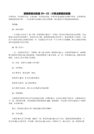 逻辑思维训练题 29—52：计算法解题初级篇
计算时间，可以得出生命；计算贡献，可以得出价值。计算可以说充满着人的整个世界，人的每时每
刻都需要用到计算。一个人如果可以加强自己的计算思维，那么他的人生将是慎密而精彩的。
初级题：
29．如何分酒？
一个人晚上出去打了 10 斤酒，回家的路上碰到了一个朋友，恰巧这个朋友也是去打酒的。不过，
酒家已经没有多余的酒了，且此时天色已晚，别的酒家也都已经打烊了，朋友看起来十分着急。于是，
这个人便决定将自己的酒分给他一半，可是朋友手中只有一个 7 斤和 3 斤的酒桶，两人又都没有带称，
如何才能将酒平均分开呢？
30．赔了多少？
一天，小赵的店里来了一位顾客，挑了 20 元的货，顾客拿出 50 元，小赵没零钱找不开，就到隔
壁小韩的店里把这 50 元换成零钱，回来给顾客找了 30 元零钱。过一会，小韩来找小赵，说刚才的是
假钱，小赵马上给小李换了张真钱。
问：在这一过程中小赵赔了多少钱？
31．马匹喝水。
老王要养马，他有这样一池水：
如果养马 30 匹，8 天可以把水喝光；
如果养马 25 匹，12 天把水喝光。
老王要养马 23 匹，那么几天后他要为马找水喝？
32．竞赛成绩。
小强参加学校举行的小学生知识能力竞赛，比赛结束后，乐乐问小强得了第几名，小强故意卖关
子，说："我考的分数、名次和我的年龄的乘积是 1958，你猜猜看。"乐乐想了没多久就说出了小强的
分数、名次和年龄。
那么，你知道小强多大吗？他的竞赛名次和分数呢？
33．买卖衣服。
小丽花 90 元买了件衣服，她脑子一转，把这件衣服 120 元卖了出去，她觉得这样挺划算的，于
是又用 100 元买进另外一件衣服，原以为会 150 元卖出，结果卖亏了，90 元卖出。问：你觉得小丽
 